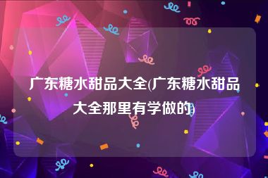 广东糖水甜品大全(广东糖水甜品大全那里有学做的)