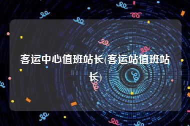 客运中心值班站长(客运站值班站长)