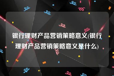 银行理财产品营销策略意义(银行理财产品营销策略意义是什么)