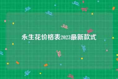 永生花价格表2023最新款式