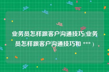 业务员怎样跟客户沟通技巧(业务员怎样跟客户沟通技巧和 *** )