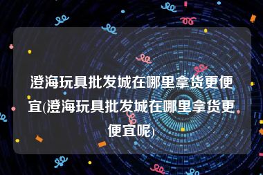 澄海玩具批发城在哪里拿货更便宜(澄海玩具批发城在哪里拿货更便宜呢)