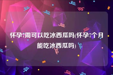 怀孕7周可以吃冰西瓜吗(怀孕7个月能吃冰西瓜吗)