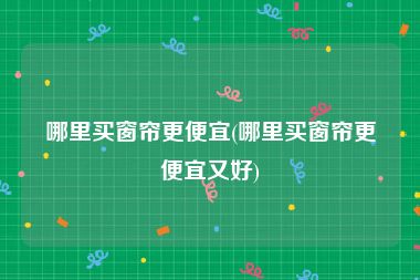 哪里买窗帘更便宜(哪里买窗帘更便宜又好)