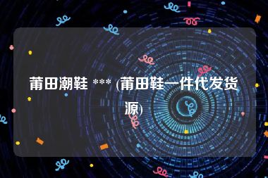 莆田潮鞋 *** (莆田鞋一件代发货源)