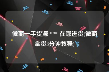 微商一手货源 *** 在哪进货(微商拿货3分钟教程)
