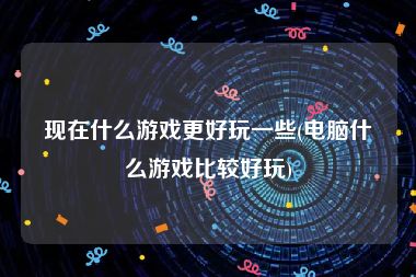 现在什么游戏更好玩一些(电脑什么游戏比较好玩)