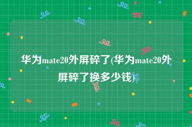华为mate20外屏碎了(华为mate20外屏碎了换多少钱)