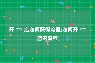 开 *** 店如何获得流量(如何开 *** 店的流程)