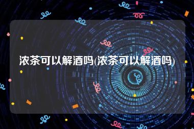 浓茶可以解酒吗(浓茶可以解酒吗)