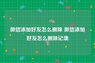微信添加好友怎么删除 微信添加好友怎么删除记录