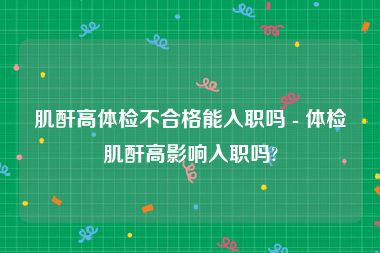肌酐高体检不合格能入职吗 - 体检肌酐高影响入职吗?