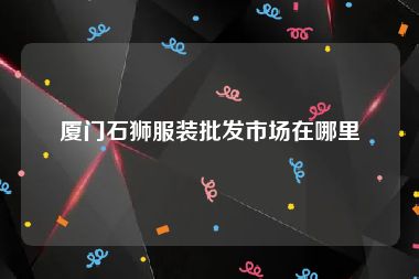 厦门石狮服装批发市场在哪里