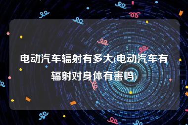 电动汽车辐射有多大(电动汽车有辐射对身体有害吗)