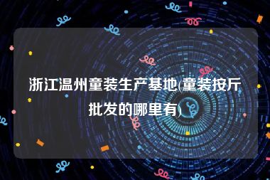 浙江温州童装生产基地(童装按斤批发的哪里有)