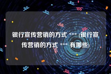银行宣传营销的方式 *** (银行宣传营销的方式 *** 有哪些)