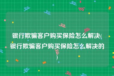 银行欺骗客户购买保险怎么解决(银行欺骗客户购买保险怎么解决的)