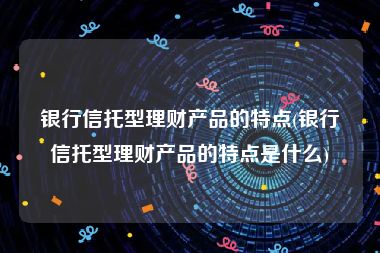 银行信托型理财产品的特点(银行信托型理财产品的特点是什么)