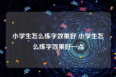 小学生怎么练字效果好 小学生怎么练字效果好一点