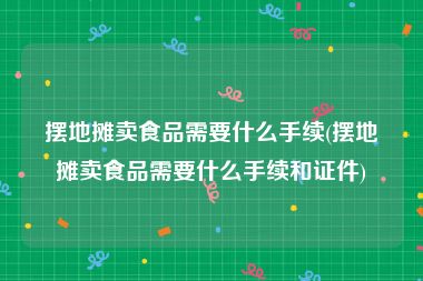摆地摊卖食品需要什么手续(摆地摊卖食品需要什么手续和证件)
