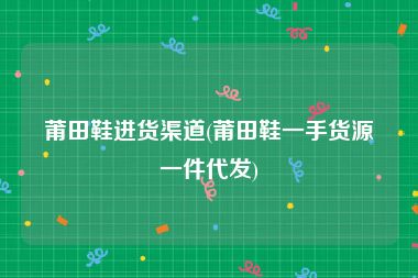 莆田鞋进货渠道(莆田鞋一手货源一件代发)