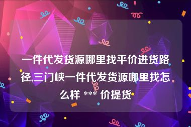 一件代发货源哪里找平价进货路径,三门峡一件代发货源哪里找怎么样 *** 价提货