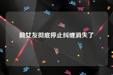 前女友彻底停止纠缠消失了