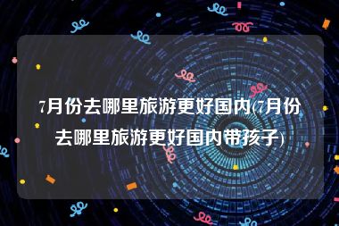 7月份去哪里旅游更好国内(7月份去哪里旅游更好国内带孩子)