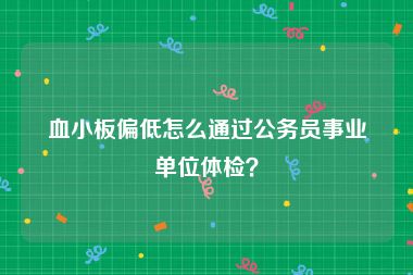 血小板偏低怎么通过公务员事业单位体检？