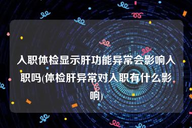 入职体检显示肝功能异常会影响入职吗(体检肝异常对入职有什么影响)