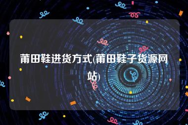 莆田鞋进货方式(莆田鞋子货源网站)