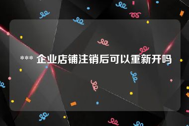  *** 企业店铺注销后可以重新开吗