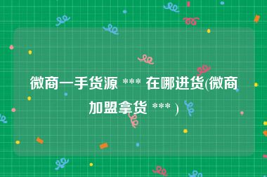 微商一手货源 *** 在哪进货(微商加盟拿货 *** )