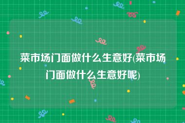 菜市场门面做什么生意好(菜市场门面做什么生意好呢)