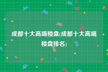 成都十大高端楼盘(成都十大高端楼盘排名)