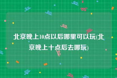 北京晚上10点以后哪里可以玩(北京晚上十点后去哪玩)