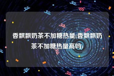 香飘飘奶茶不加糖热量(香飘飘奶茶不加糖热量高吗)