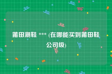 莆田潮鞋 *** (在哪能买到莆田鞋公司级)