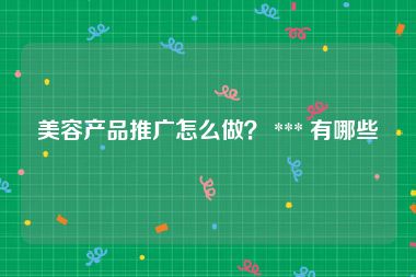 美容产品推广怎么做？ *** 有哪些