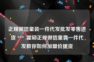 正规微信童装一件代发批发零售进货 *** ,霍邱正规微信童装一件代发教你如何加盟价提货