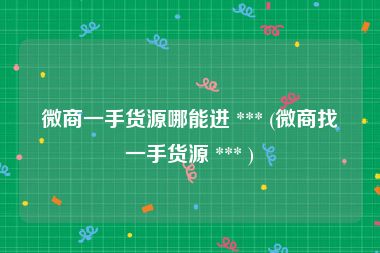 微商一手货源哪能进 *** (微商找一手货源 *** )