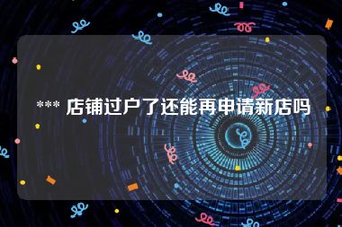  *** 店铺过户了还能再申请新店吗