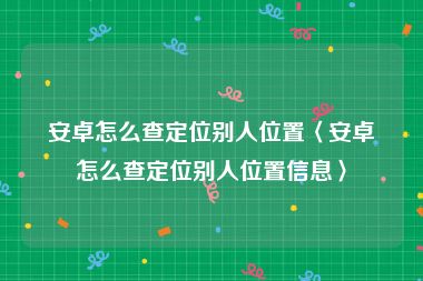 安卓怎么查定位别人位置〈安卓怎么查定位别人位置信息〉
