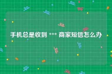 手机总是收到 *** 商家短信怎么办