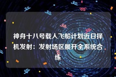 神舟十八号载人飞船计划近日择机发射：发射场区展开全系统合练
