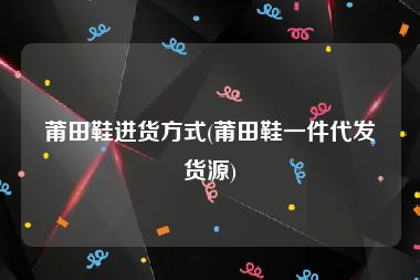 莆田鞋进货方式(莆田鞋一件代发货源)