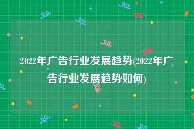 2022年广告行业发展趋势(2022年广告行业发展趋势如何)