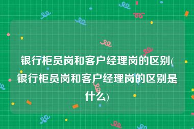 银行柜员岗和客户经理岗的区别(银行柜员岗和客户经理岗的区别是什么)