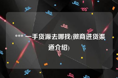  *** 一手货源去哪找(微商进货渠道介绍)
