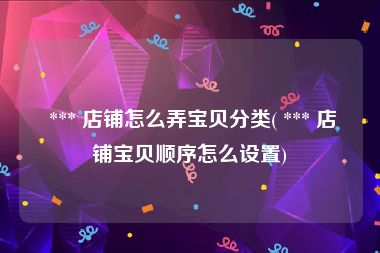  *** 店铺怎么弄宝贝分类( *** 店铺宝贝顺序怎么设置)